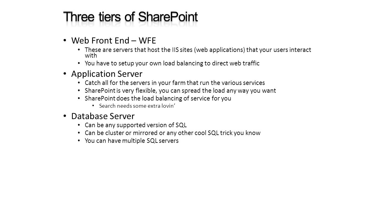 Web Front End – WFE These are servers that host the IIS sites (web applications) that your users interact with You have to setup your own load balancing to direct web traffic Application Server Catch all for the servers in your farm that run the various services SharePoint is very flexible, you can spread the load any way you want SharePoint does the load balancing of service for you Search needs some extra lovin’ Database Server Can be any supported version of SQL Can be cluster or mirrored or any other cool SQL trick you know You can have multiple SQL servers