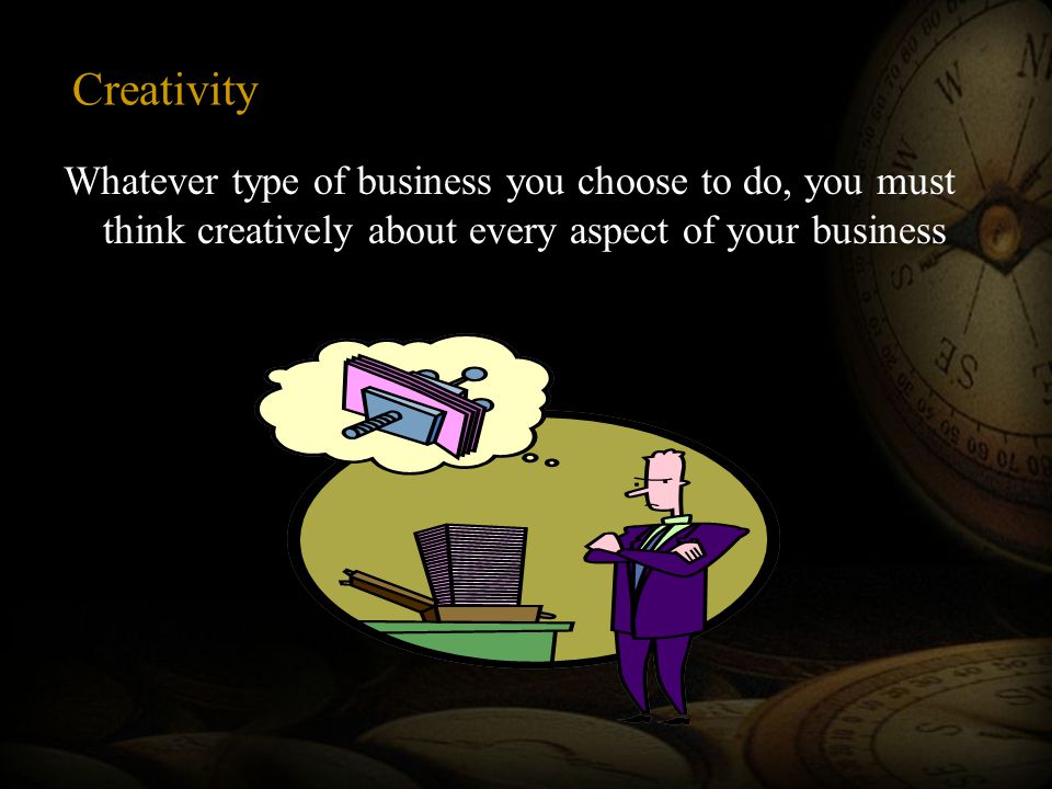 Creativity Whatever type of business you choose to do, you must think creatively about every aspect of your business