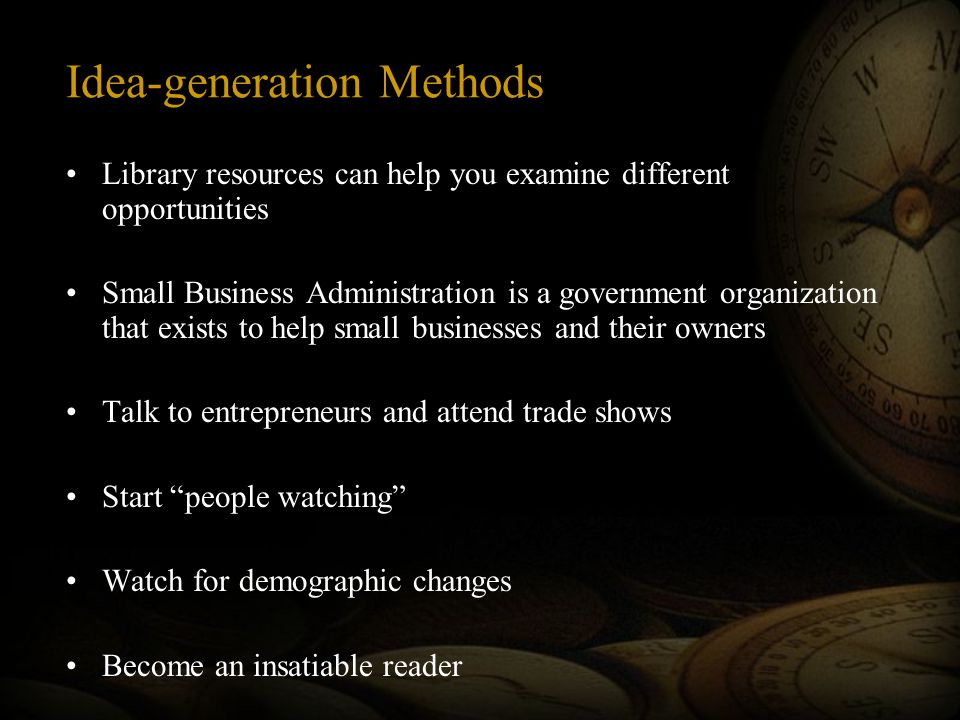 Idea-generation Methods Library resources can help you examine different opportunities Small Business Administration is a government organization that exists to help small businesses and their owners Talk to entrepreneurs and attend trade shows Start people watching Watch for demographic changes Become an insatiable reader