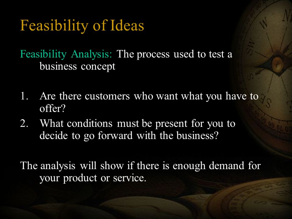 Feasibility of Ideas Feasibility Analysis: The process used to test a business concept 1.Are there customers who want what you have to offer.