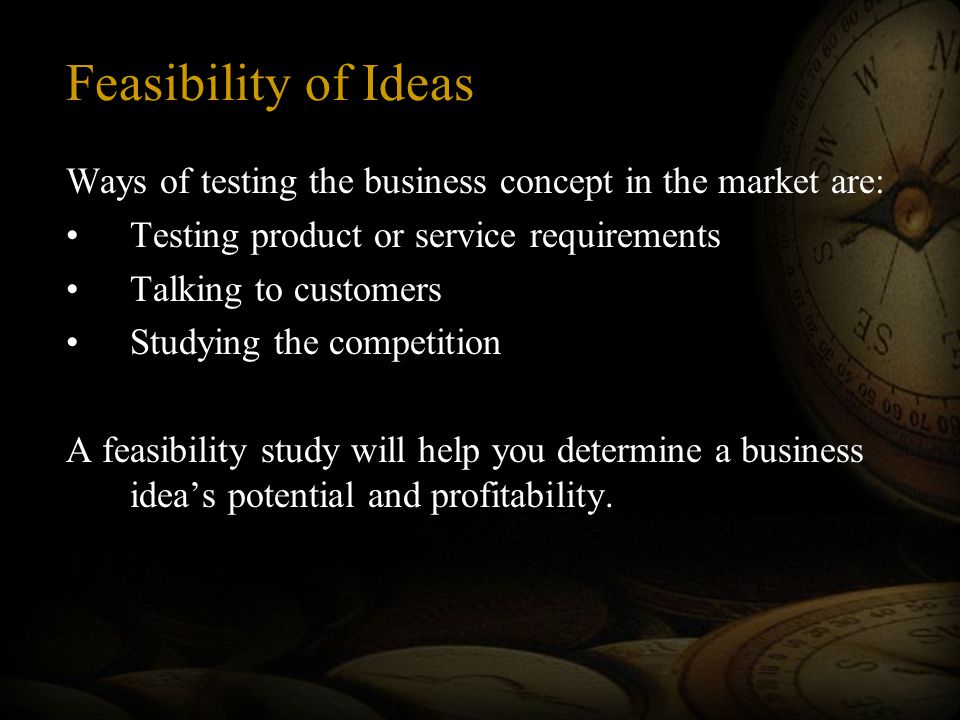 Feasibility of Ideas Ways of testing the business concept in the market are: Testing product or service requirements Talking to customers Studying the competition A feasibility study will help you determine a business idea’s potential and profitability.