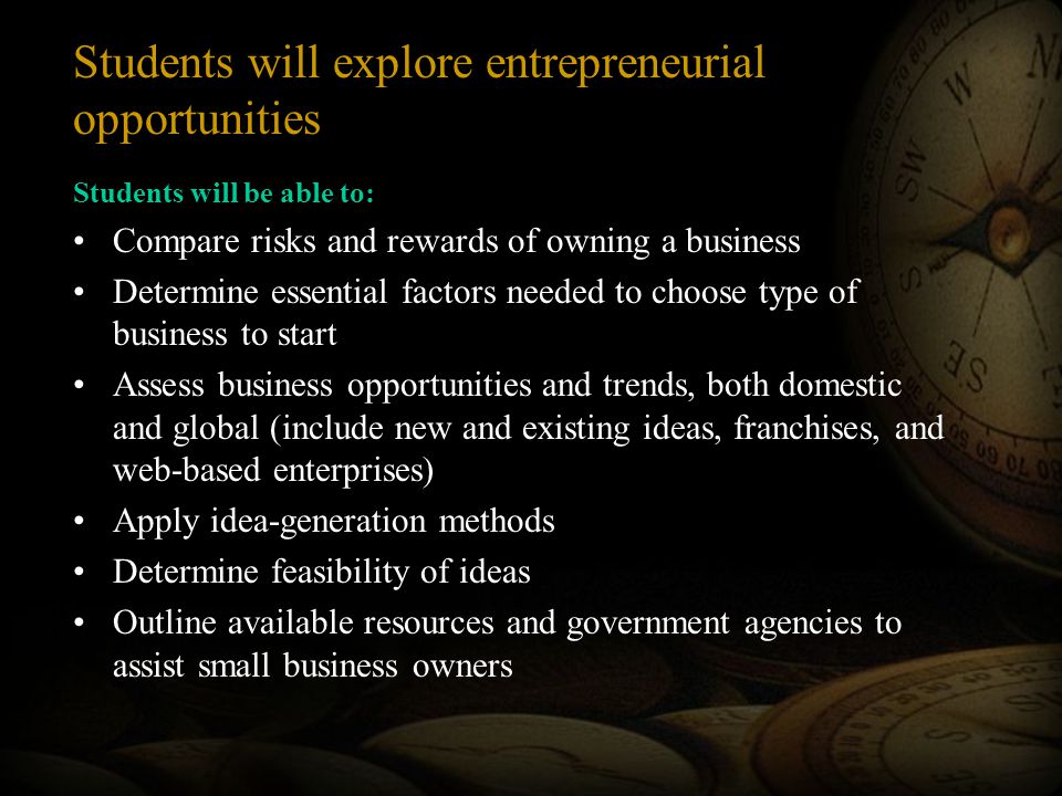 Students will be able to: Compare risks and rewards of owning a business Determine essential factors needed to choose type of business to start Assess business opportunities and trends, both domestic and global (include new and existing ideas, franchises, and web-based enterprises) Apply idea-generation methods Determine feasibility of ideas Outline available resources and government agencies to assist small business owners