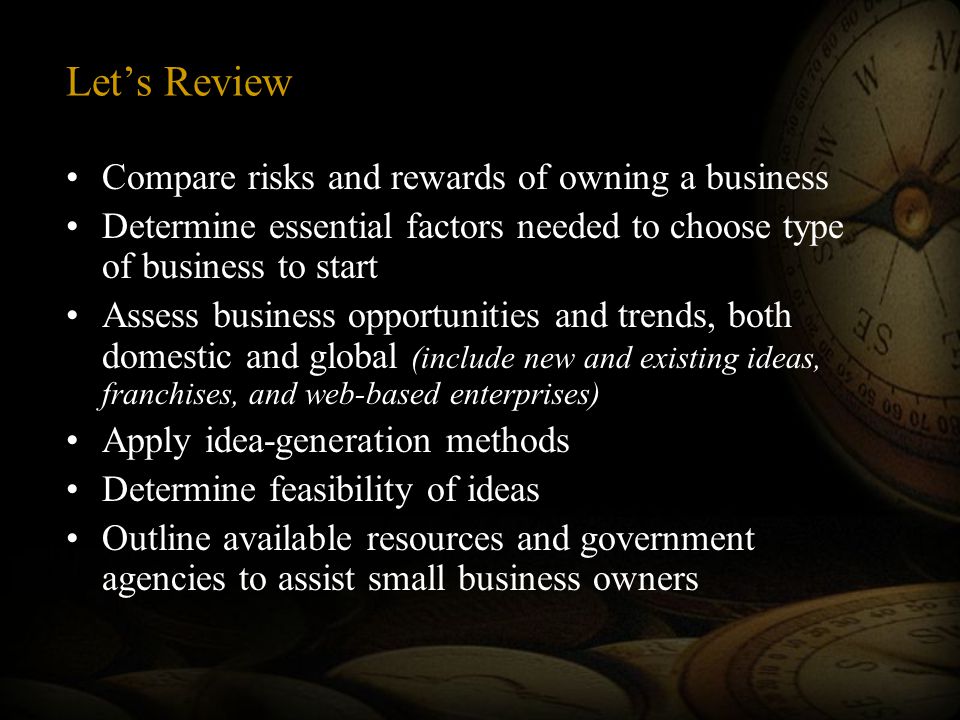 Let’s Review Compare risks and rewards of owning a business Determine essential factors needed to choose type of business to start Assess business opportunities and trends, both domestic and global (include new and existing ideas, franchises, and web-based enterprises) Apply idea-generation methods Determine feasibility of ideas Outline available resources and government agencies to assist small business owners