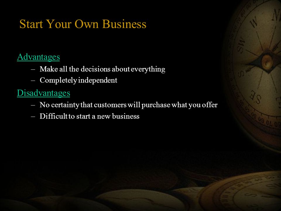 Start Your Own Business Advantages –Make all the decisions about everything –Completely independent Disadvantages –No certainty that customers will purchase what you offer –Difficult to start a new business