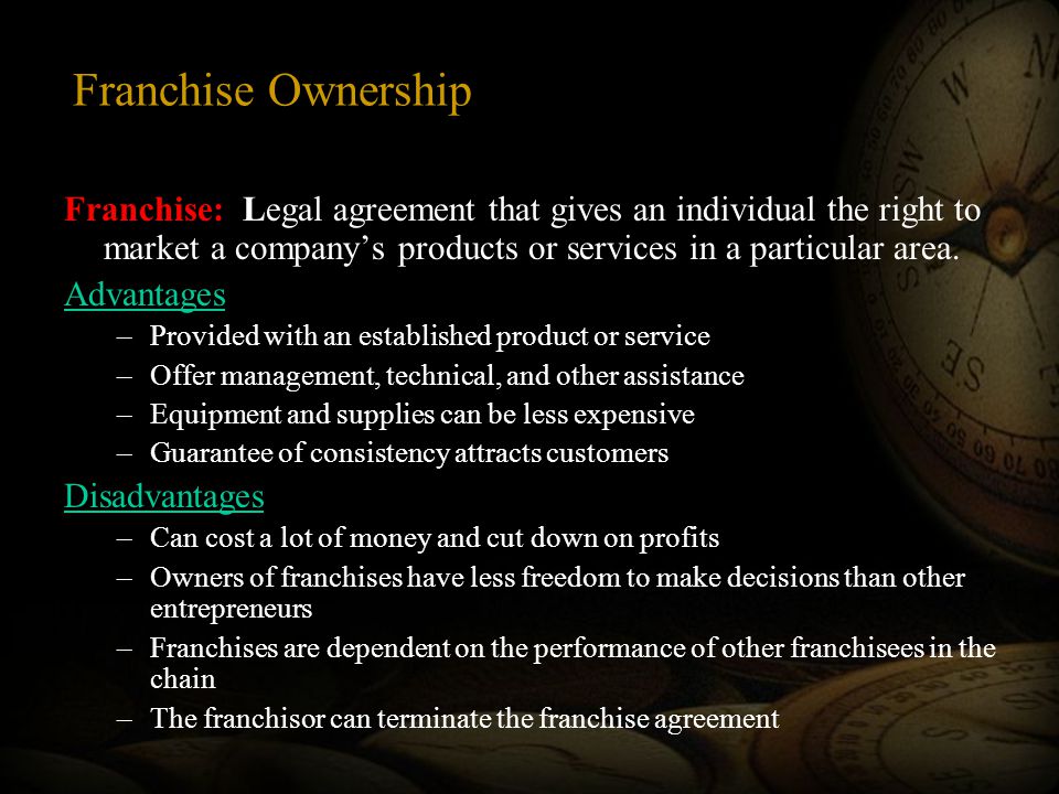 Franchise Ownership Franchise: Legal agreement that gives an individual the right to market a company’s products or services in a particular area.