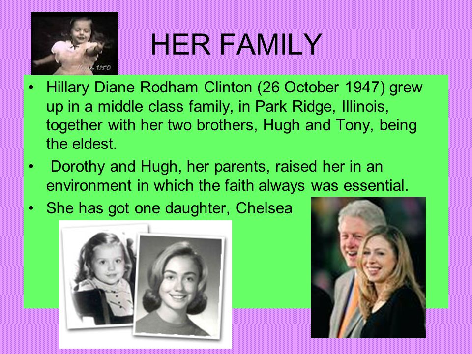 HER FAMILY Hillary Diane Rodham Clinton (26 October 1947) grew up in a middle class family, in Park Ridge, Illinois, together with her two brothers, Hugh and Tony, being the eldest.