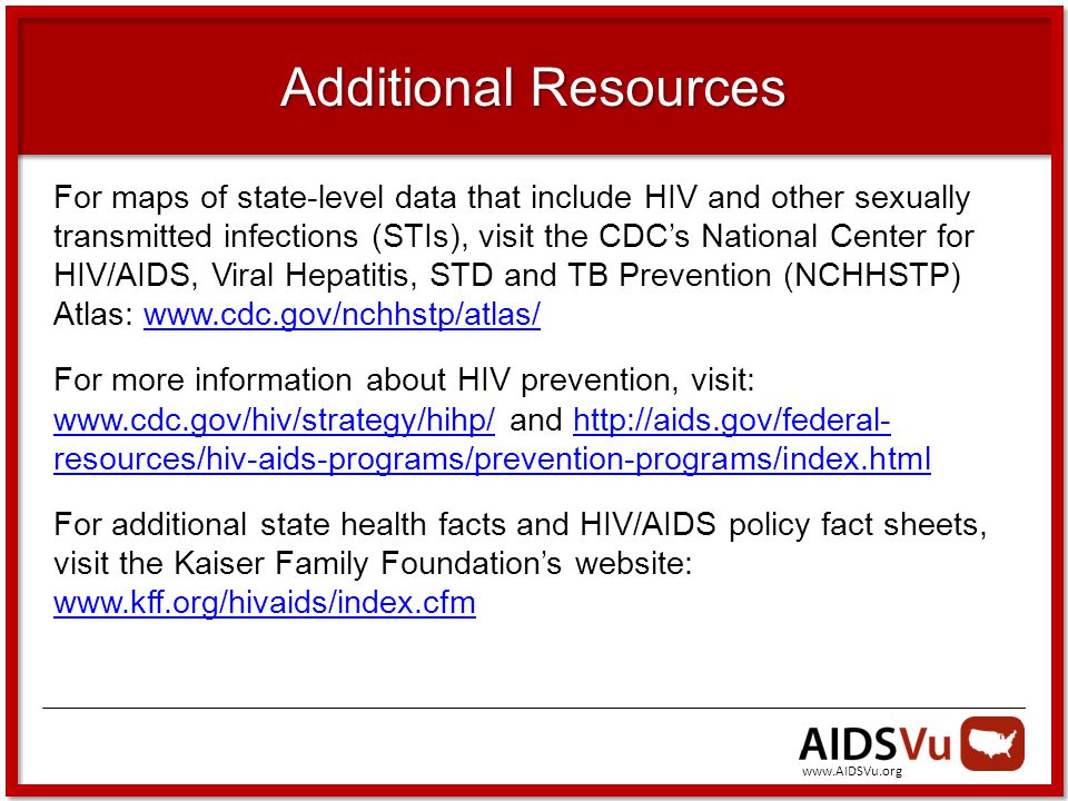 Additional Resources For maps of state-level data that include HIV and other sexually transmitted infections (STIs), visit the CDC’s National Center for HIV/AIDS, Viral Hepatitis, STD and TB Prevention (NCHHSTP) Atlas:   For more information about HIV prevention, visit:   and   resources/hiv-aids-programs/prevention-programs/index.html    resources/hiv-aids-programs/prevention-programs/index.html For additional state health facts and HIV/AIDS policy fact sheets, visit the Kaiser Family Foundation’s website:
