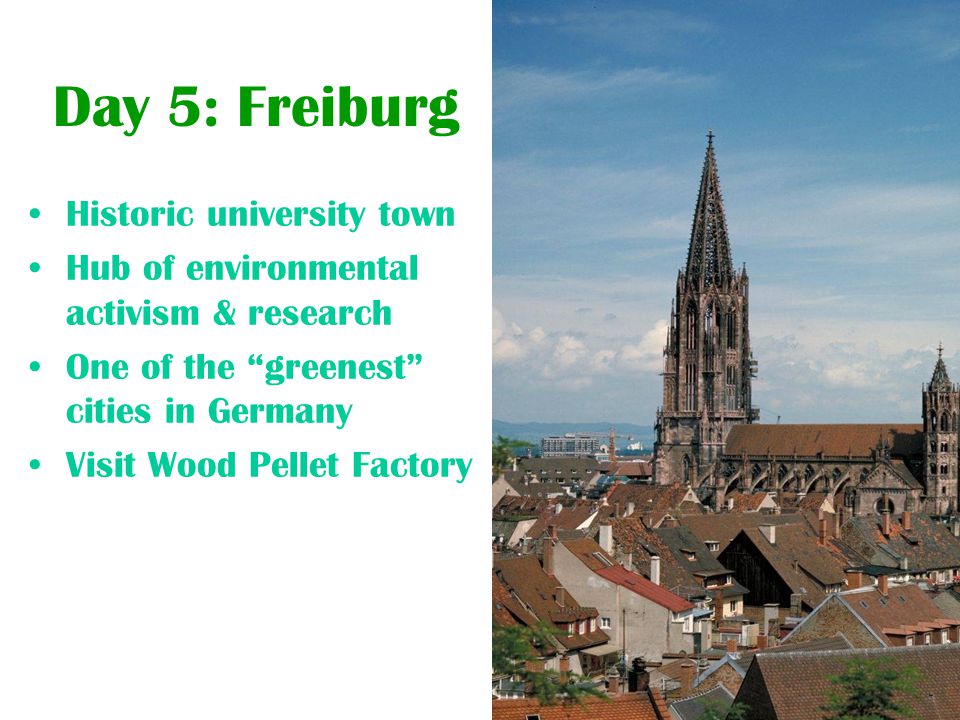 Day 5: Freiburg Historic university town Hub of environmental activism & research One of the greenest cities in Germany Visit Wood Pellet Factory
