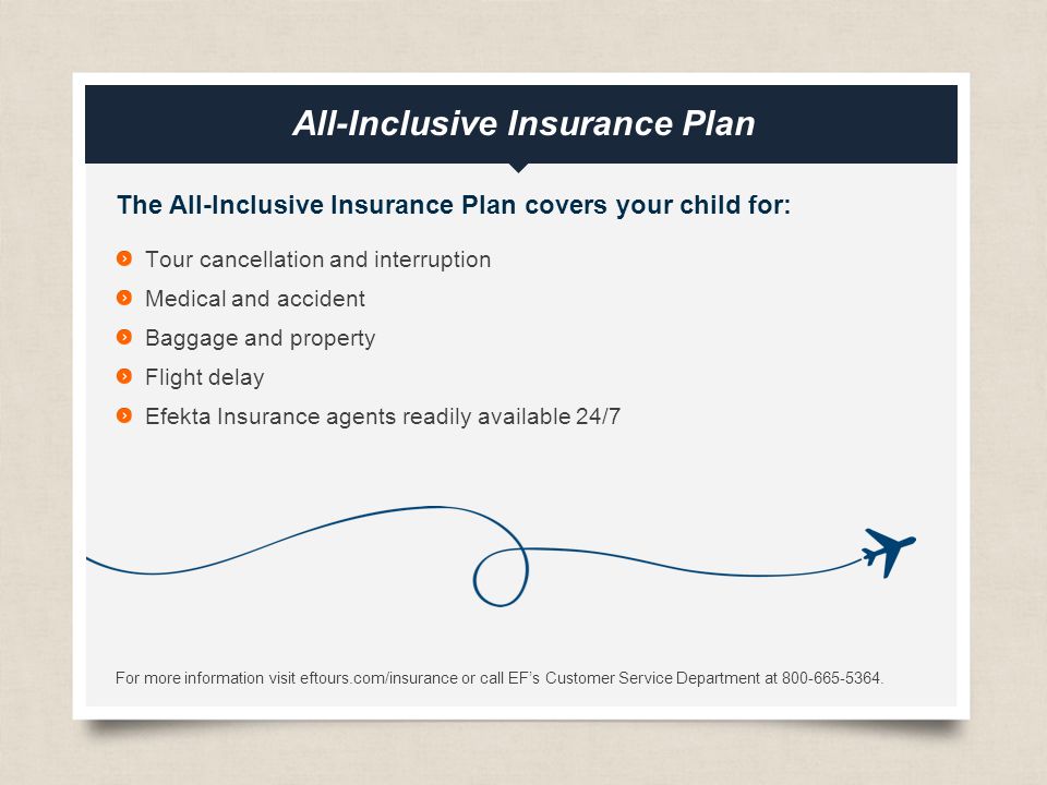 eftours.com All-Inclusive Insurance Plan The All-Inclusive Insurance Plan covers your child for: Tour cancellation and interruption Medical and accident Baggage and property Flight delay Efekta Insurance agents readily available 24/7 For more information visit eftours.com/insurance or call EF’s Customer Service Department at