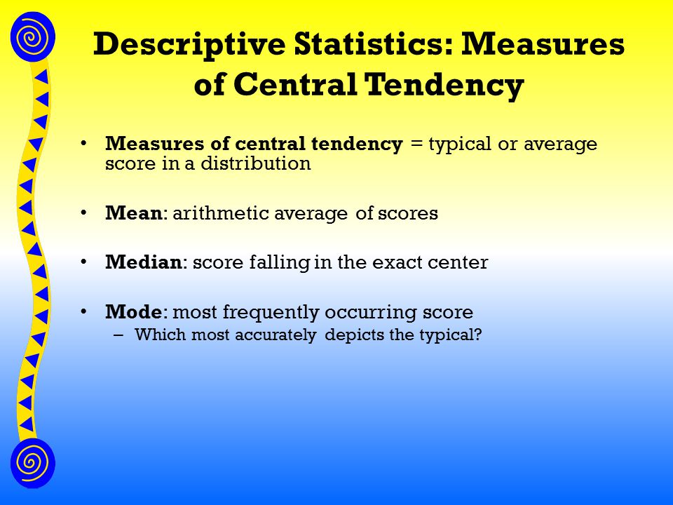 Descriptive Statistics: Measures of Central Tendency Measures of central tendency = typical or average score in a distribution Mean: arithmetic average of scores Median: score falling in the exact center Mode: most frequently occurring score – Which most accurately depicts the typical