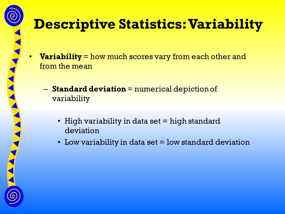 Descriptive Statistics: Variability Variability = how much scores vary from each other and from the mean – Standard deviation = numerical depiction of variability High variability in data set = high standard deviation Low variability in data set = low standard deviation