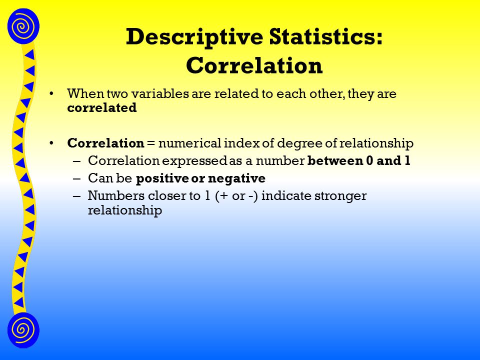 Descriptive Statistics: Correlation When two variables are related to each other, they are correlated Correlation = numerical index of degree of relationship – Correlation expressed as a number between 0 and 1 – Can be positive or negative – Numbers closer to 1 (+ or -) indicate stronger relationship
