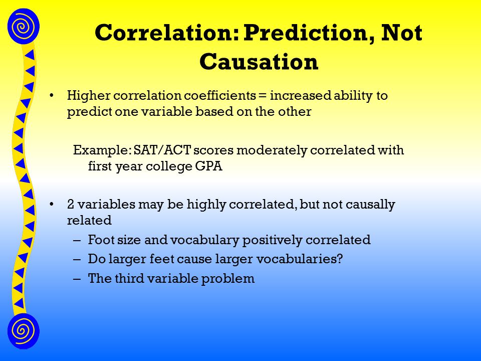 Correlation: Prediction, Not Causation Higher correlation coefficients = increased ability to predict one variable based on the other Example: SAT/ACT scores moderately correlated with first year college GPA 2 variables may be highly correlated, but not causally related – Foot size and vocabulary positively correlated – Do larger feet cause larger vocabularies.