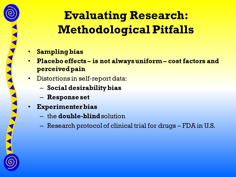 Evaluating Research: Methodological Pitfalls Sampling bias Placebo effects – is not always uniform – cost factors and perceived pain Distortions in self-report data: – Social desirability bias – Response set Experimenter bias – the double-blind solution – Research protocol of clinical trial for drugs – FDA in U.S.