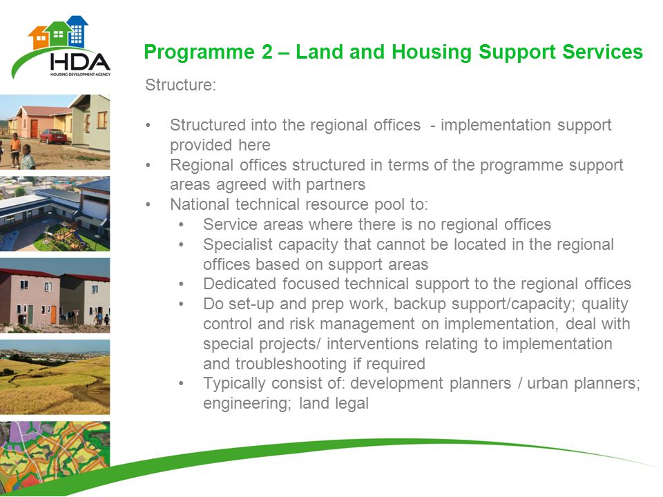 Programme 2 – Land and Housing Support Services Structure: Structured into the regional offices - implementation support provided here Regional offices structured in terms of the programme support areas agreed with partners National technical resource pool to: Service areas where there is no regional offices Specialist capacity that cannot be located in the regional offices based on support areas Dedicated focused technical support to the regional offices Do set-up and prep work, backup support/capacity; quality control and risk management on implementation, deal with special projects/ interventions relating to implementation and troubleshooting if required Typically consist of: development planners / urban planners; engineering; land legal
