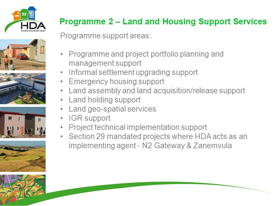Programme 2 – Land and Housing Support Services Programme support areas: Programme and project portfolio planning and management support Informal settlement upgrading support Emergency housing support Land assembly and land acquisition/release support Land holding support Land geo-spatial services IGR support Project technical implementation support Section 29 mandated projects where HDA acts as an implementing agent - N2 Gateway & Zanemvula