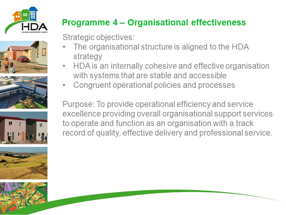 Programme 4 – Organisational effectiveness Strategic objectives: The organisational structure is aligned to the HDA strategy HDA is an internally cohesive and effective organisation with systems that are stable and accessible Congruent operational policies and processes Purpose: To provide operational efficiency and service excellence providing overall organisational support services to operate and function as an organisation with a track record of quality, effective delivery and professional service.
