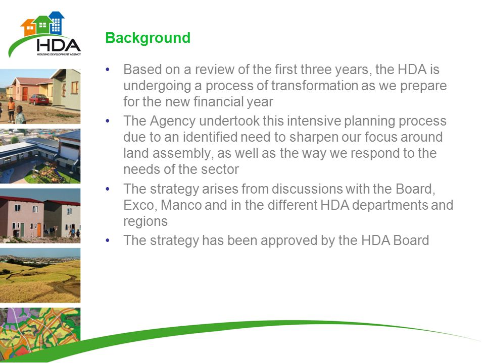 Background Based on a review of the first three years, the HDA is undergoing a process of transformation as we prepare for the new financial year The Agency undertook this intensive planning process due to an identified need to sharpen our focus around land assembly, as well as the way we respond to the needs of the sector The strategy arises from discussions with the Board, Exco, Manco and in the different HDA departments and regions The strategy has been approved by the HDA Board