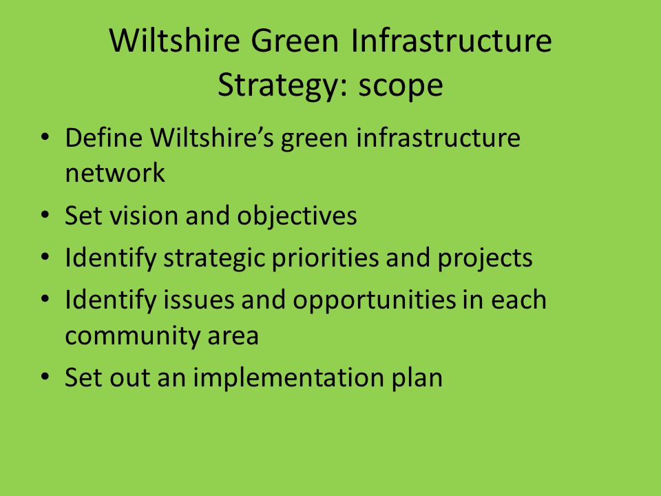 Wiltshire Green Infrastructure Strategy: scope Define Wiltshire’s green infrastructure network Set vision and objectives Identify strategic priorities and projects Identify issues and opportunities in each community area Set out an implementation plan
