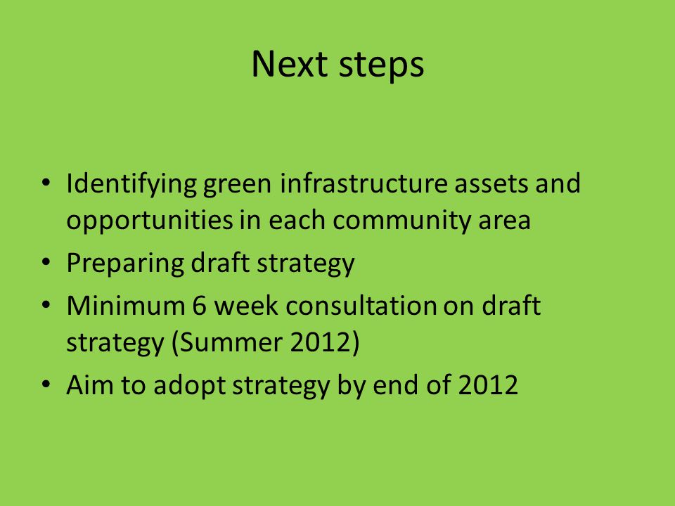 Next steps Identifying green infrastructure assets and opportunities in each community area Preparing draft strategy Minimum 6 week consultation on draft strategy (Summer 2012) Aim to adopt strategy by end of 2012