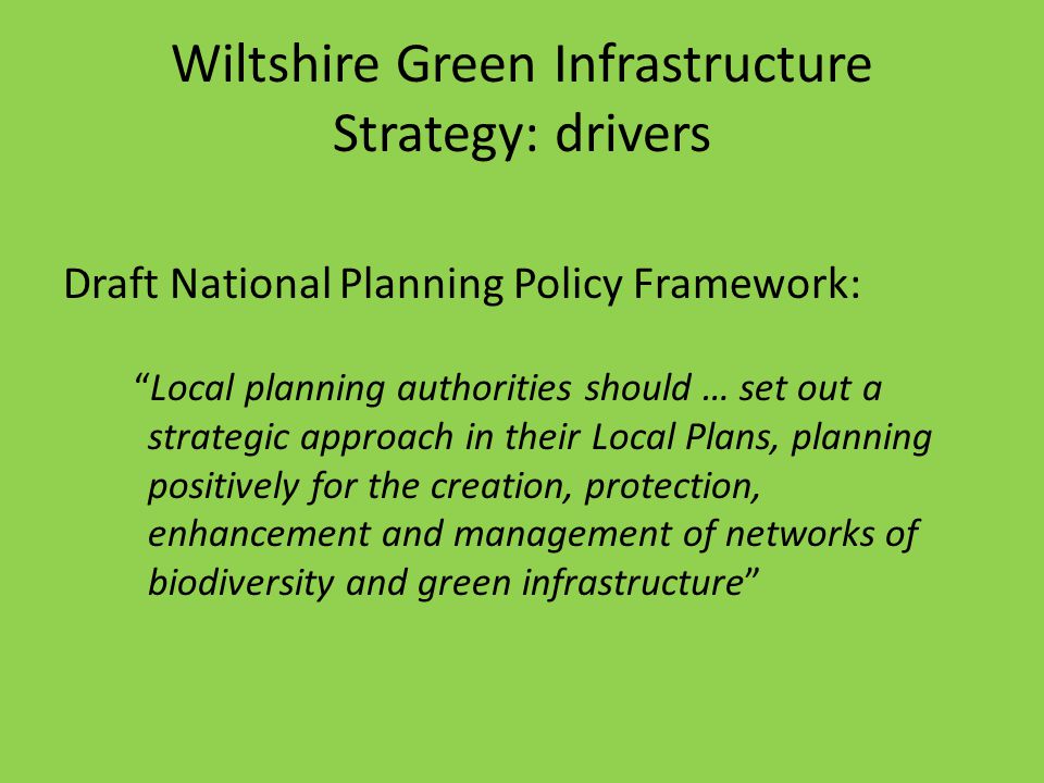 Wiltshire Green Infrastructure Strategy: drivers Draft National Planning Policy Framework: Local planning authorities should … set out a strategic approach in their Local Plans, planning positively for the creation, protection, enhancement and management of networks of biodiversity and green infrastructure