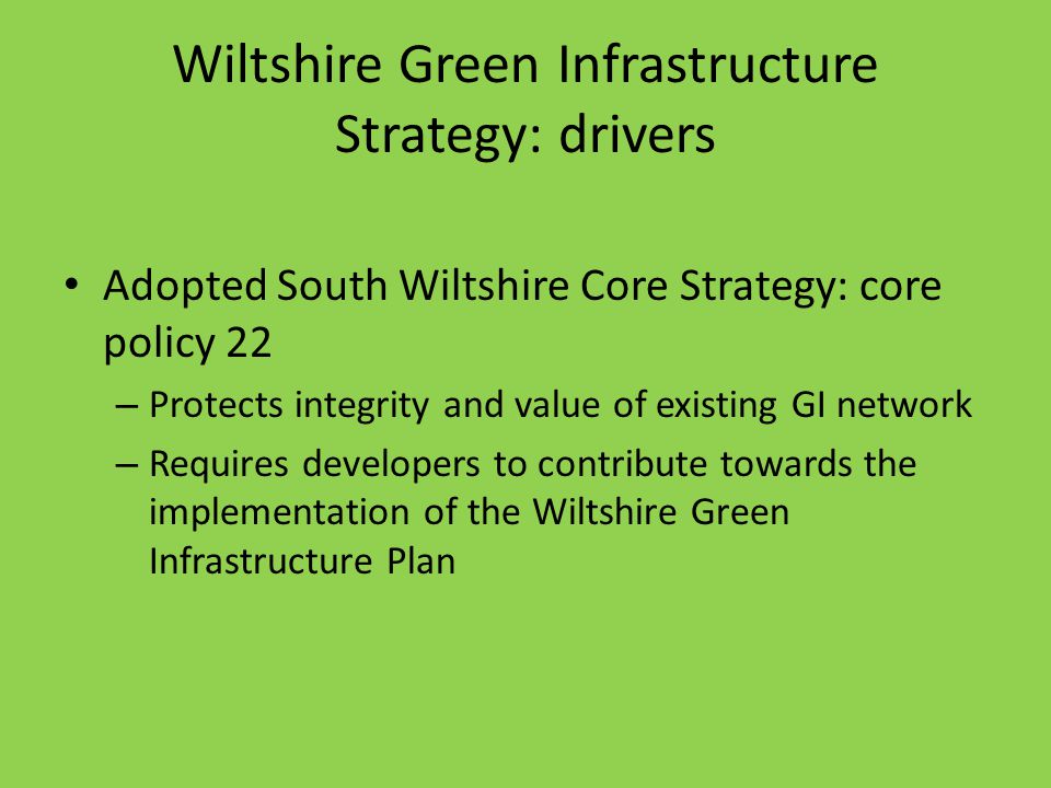 Wiltshire Green Infrastructure Strategy: drivers Adopted South Wiltshire Core Strategy: core policy 22 – Protects integrity and value of existing GI network – Requires developers to contribute towards the implementation of the Wiltshire Green Infrastructure Plan