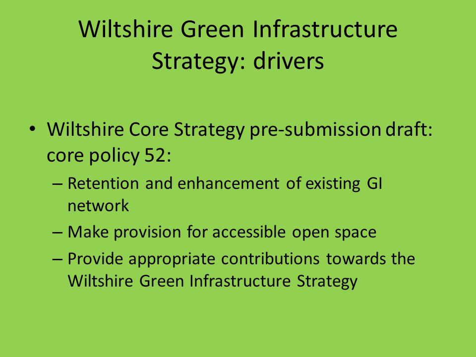 Wiltshire Green Infrastructure Strategy: drivers Wiltshire Core Strategy pre-submission draft: core policy 52: – Retention and enhancement of existing GI network – Make provision for accessible open space – Provide appropriate contributions towards the Wiltshire Green Infrastructure Strategy