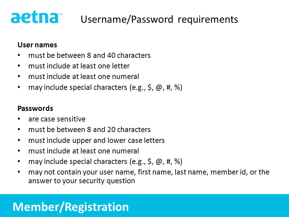 6 6 Username/Password requirements User names must be between 8 and 40 characters must include at least one letter must include at least one numeral may include special characters (e.g., #, %) Passwords are case sensitive must be between 8 and 20 characters must include upper and lower case letters must include at least one numeral may include special characters (e.g., #, %) may not contain your user name, first name, last name, member id, or the answer to your security question Member/Registration