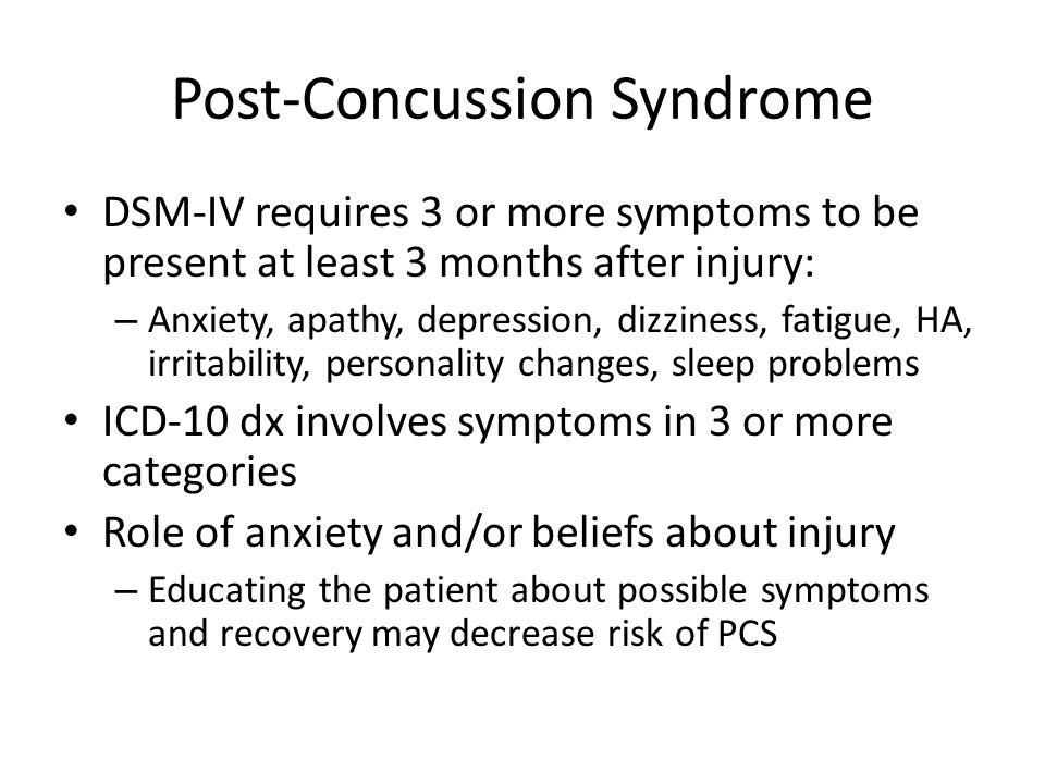 Post-Concussion Syndrome DSM-IV requires 3 or more symptoms to be present at least 3 months after injury: – Anxiety, apathy, depression, dizziness, fatigue, HA, irritability, personality changes, sleep problems ICD-10 dx involves symptoms in 3 or more categories Role of anxiety and/or beliefs about injury – Educating the patient about possible symptoms and recovery may decrease risk of PCS