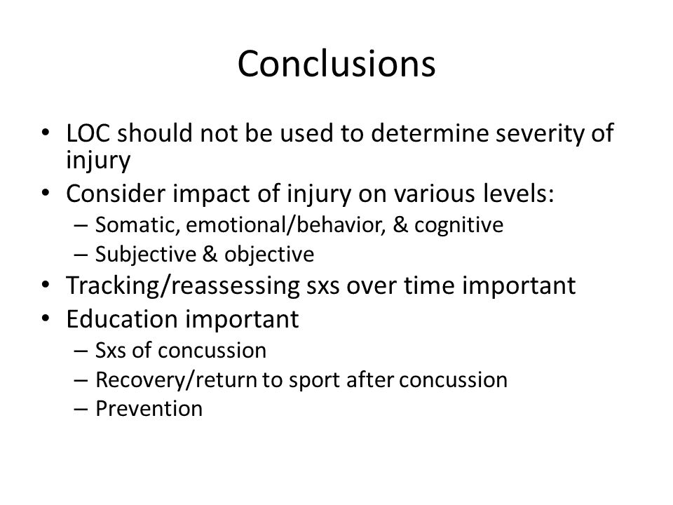Conclusions LOC should not be used to determine severity of injury Consider impact of injury on various levels: – Somatic, emotional/behavior, & cognitive – Subjective & objective Tracking/reassessing sxs over time important Education important – Sxs of concussion – Recovery/return to sport after concussion – Prevention