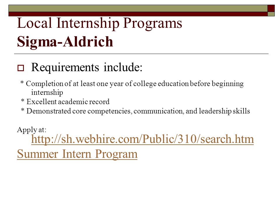  Requirements include: * Completion of at least one year of college education before beginning internship * Excellent academic record * Demonstrated core competencies, communication, and leadership skills Apply at:     Summer Intern Program Local Internship Programs Sigma-Aldrich