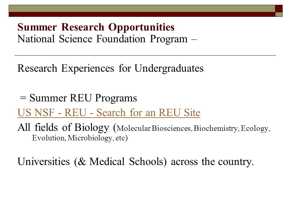 Summer Research Opportunities National Science Foundation Program – Research Experiences for Undergraduates = Summer REU Programs US NSF - REU - Search for an REU Site All fields of Biology ( Molecular Biosciences, Biochemistry, Ecology, Evolution, Microbiology, etc) Universities (& Medical Schools) across the country.
