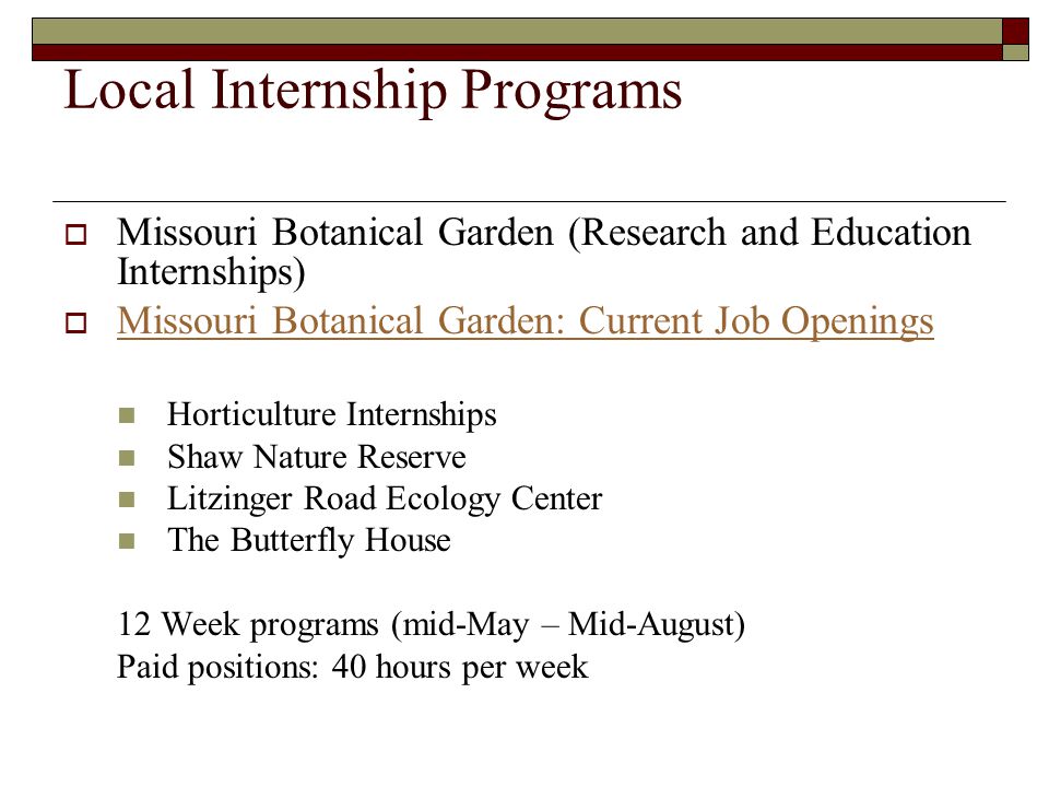 Local Internship Programs  Missouri Botanical Garden (Research and Education Internships)  Missouri Botanical Garden: Current Job Openings Missouri Botanical Garden: Current Job Openings Horticulture Internships Shaw Nature Reserve Litzinger Road Ecology Center The Butterfly House 12 Week programs (mid-May – Mid-August) Paid positions: 40 hours per week