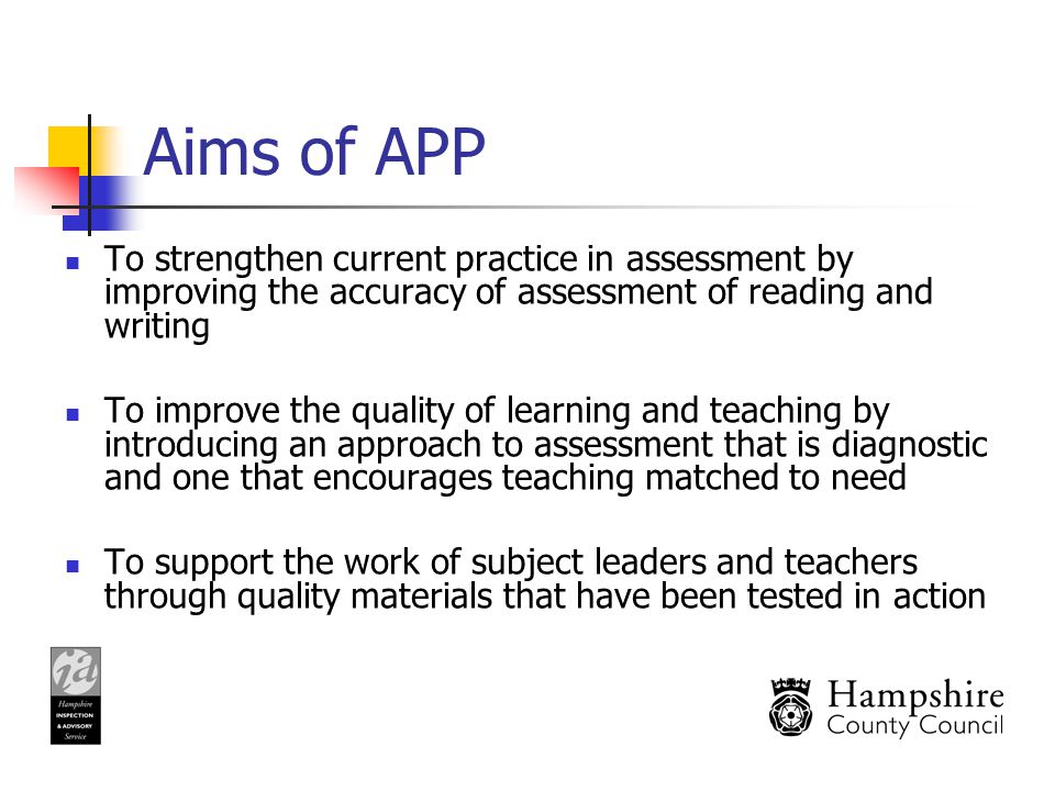 Aims of APP To strengthen current practice in assessment by improving the accuracy of assessment of reading and writing To improve the quality of learning and teaching by introducing an approach to assessment that is diagnostic and one that encourages teaching matched to need To support the work of subject leaders and teachers through quality materials that have been tested in action