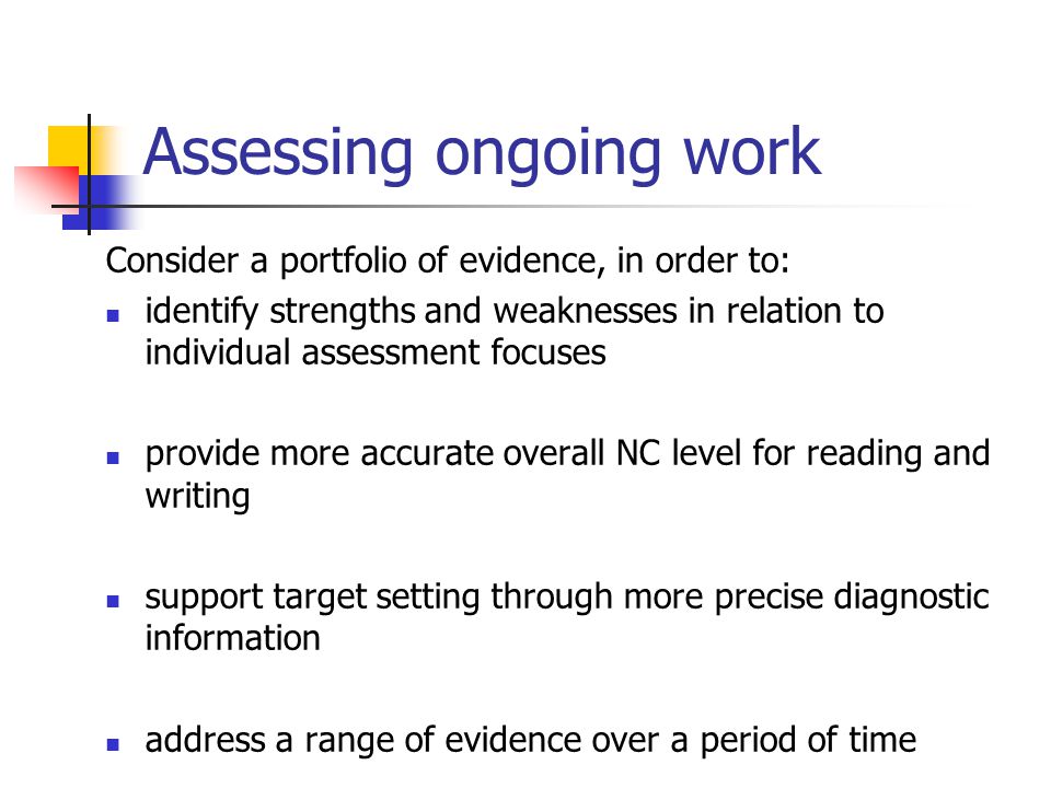 Assessing ongoing work Consider a portfolio of evidence, in order to: identify strengths and weaknesses in relation to individual assessment focuses provide more accurate overall NC level for reading and writing support target setting through more precise diagnostic information address a range of evidence over a period of time