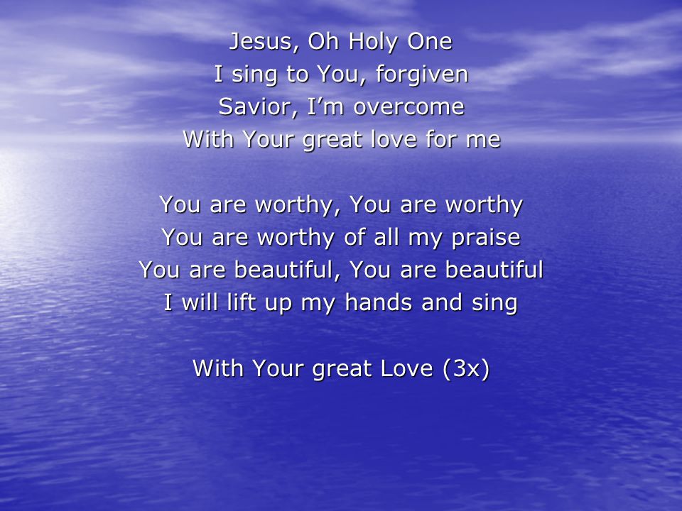Jesus, Oh Holy One I sing to You, forgiven Savior, I’m overcome With Your great love for me You are worthy, You are worthy You are worthy of all my praise You are beautiful, You are beautiful I will lift up my hands and sing With Your great Love (3x)