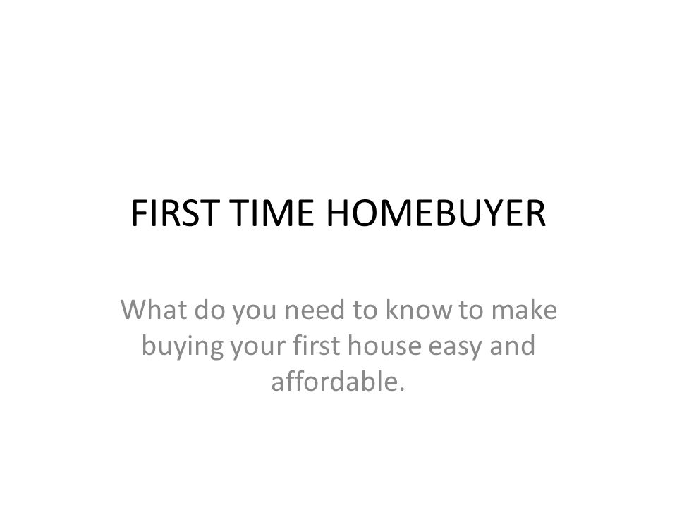 FIRST TIME HOMEBUYER What do you need to know to make buying your first house easy and affordable.