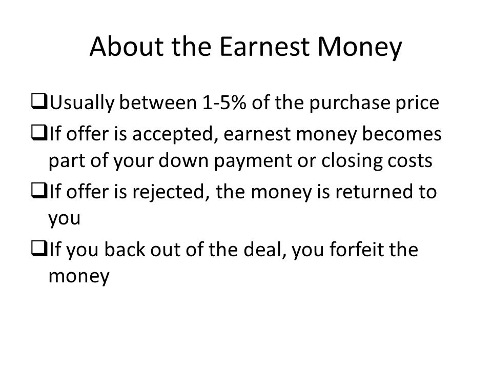About the Earnest Money  Usually between 1-5% of the purchase price  If offer is accepted, earnest money becomes part of your down payment or closing costs  If offer is rejected, the money is returned to you  If you back out of the deal, you forfeit the money