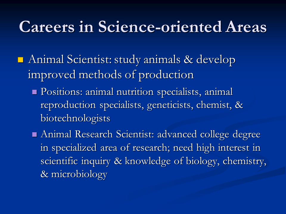 Careers in Science-oriented Areas Animal Scientist: study animals & develop improved methods of production Animal Scientist: study animals & develop improved methods of production Positions: animal nutrition specialists, animal reproduction specialists, geneticists, chemist, & biotechnologists Positions: animal nutrition specialists, animal reproduction specialists, geneticists, chemist, & biotechnologists Animal Research Scientist: advanced college degree in specialized area of research; need high interest in scientific inquiry & knowledge of biology, chemistry, & microbiology Animal Research Scientist: advanced college degree in specialized area of research; need high interest in scientific inquiry & knowledge of biology, chemistry, & microbiology