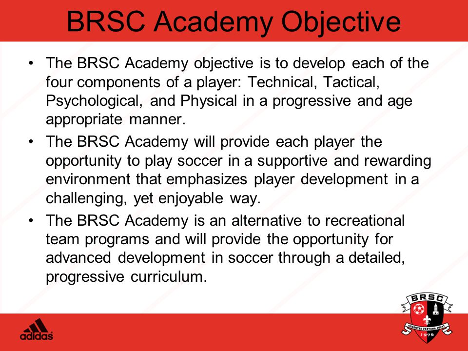 BRSC Academy Objective The BRSC Academy objective is to develop each of the four components of a player: Technical, Tactical, Psychological, and Physical in a progressive and age appropriate manner.