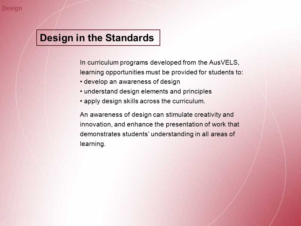 Design in the Standards Design In curriculum programs developed from the AusVELS, learning opportunities must be provided for students to: develop an awareness of design understand design elements and principles apply design skills across the curriculum.