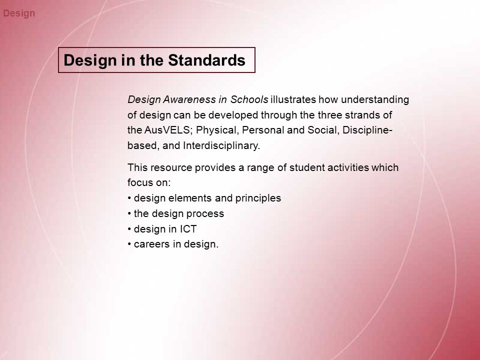 Design in the Standards Design Design Awareness in Schools illustrates how understanding of design can be developed through the three strands of the AusVELS; Physical, Personal and Social, Discipline- based, and Interdisciplinary.