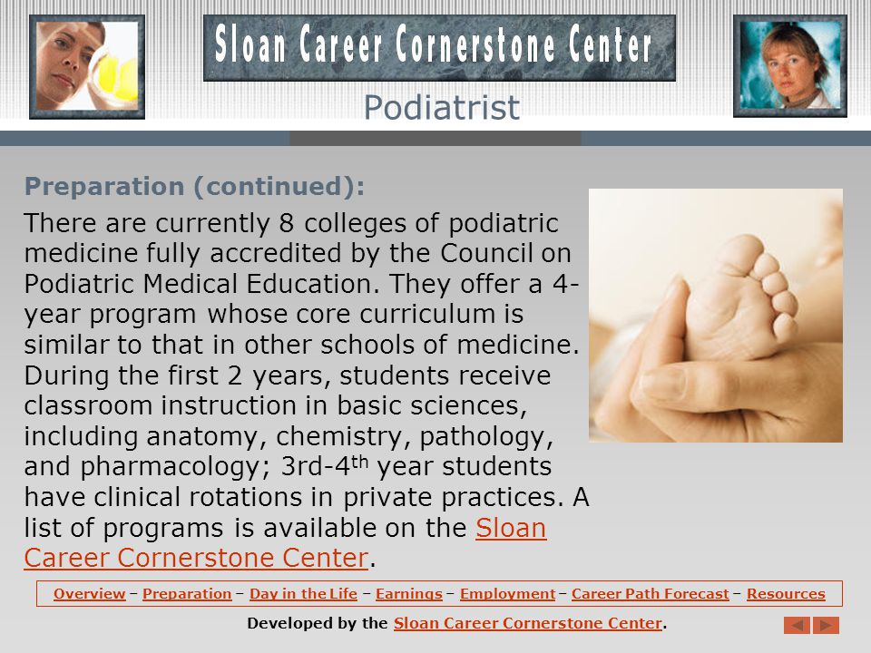 Preparation: Podiatrists must be licensed, requiring 3 to 4 years of undergraduate education, the completion of a 4-year podiatric college program, and passing scores on national and State examinations.