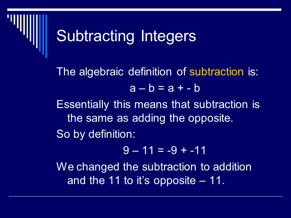 Subtracting Integers The algebraic definition of subtraction is: a – b = a + - b Essentially this means that subtraction is the same as adding the opposite.