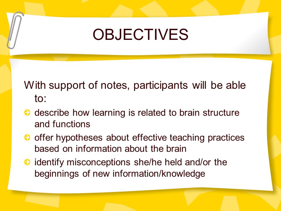 OBJECTIVES With support of notes, participants will be able to: describe how learning is related to brain structure and functions offer hypotheses about effective teaching practices based on information about the brain identify misconceptions she/he held and/or the beginnings of new information/knowledge