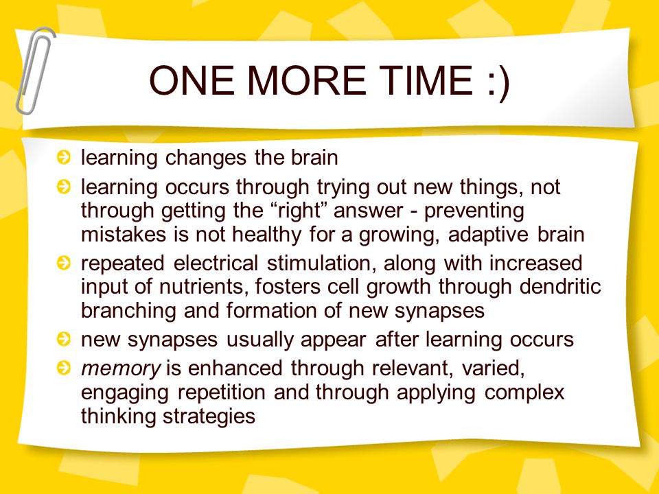 ONE MORE TIME :) learning changes the brain learning occurs through trying out new things, not through getting the right answer - preventing mistakes is not healthy for a growing, adaptive brain repeated electrical stimulation, along with increased input of nutrients, fosters cell growth through dendritic branching and formation of new synapses new synapses usually appear after learning occurs memory is enhanced through relevant, varied, engaging repetition and through applying complex thinking strategies
