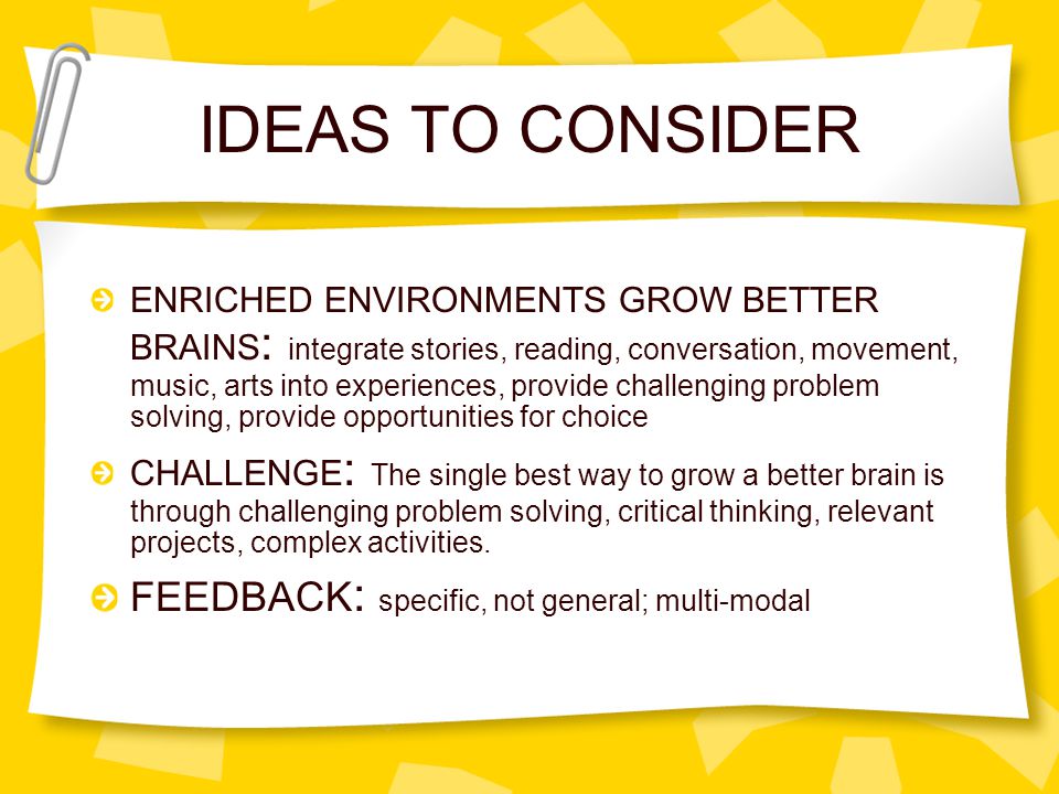IDEAS TO CONSIDER ENRICHED ENVIRONMENTS GROW BETTER BRAINS : integrate stories, reading, conversation, movement, music, arts into experiences, provide challenging problem solving, provide opportunities for choice CHALLENGE : The single best way to grow a better brain is through challenging problem solving, critical thinking, relevant projects, complex activities.