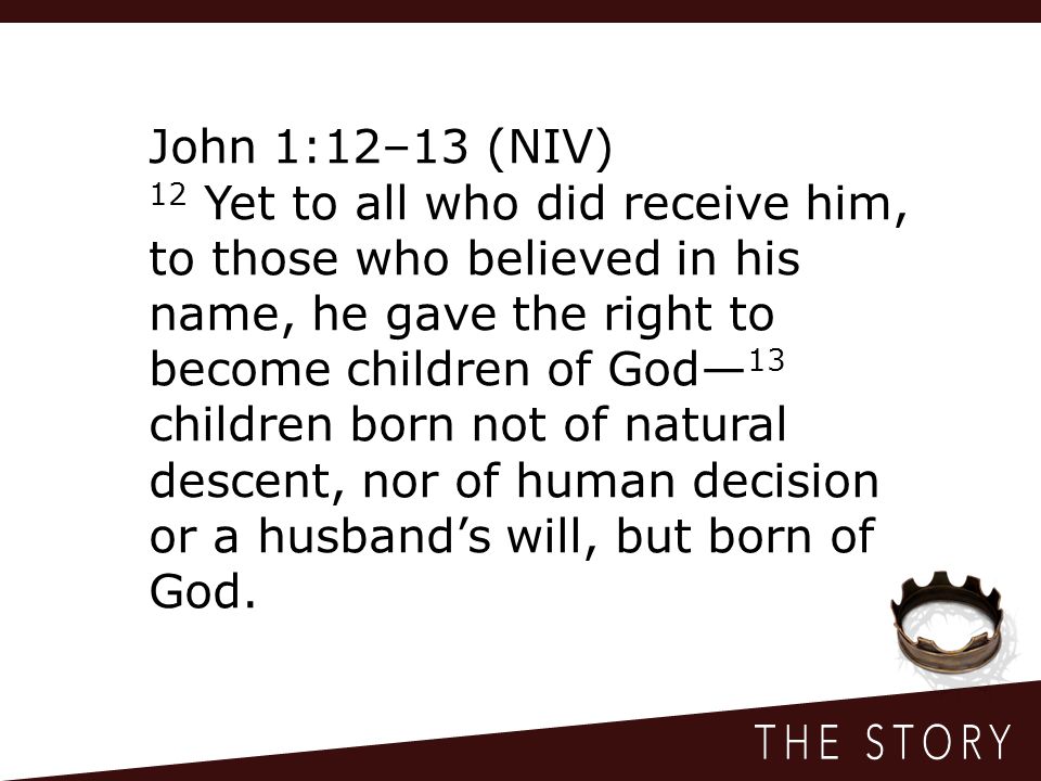 John 1:12–13 (NIV) 12 Yet to all who did receive him, to those who believed in his name, he gave the right to become children of God— 13 children born not of natural descent, nor of human decision or a husband’s will, but born of God.