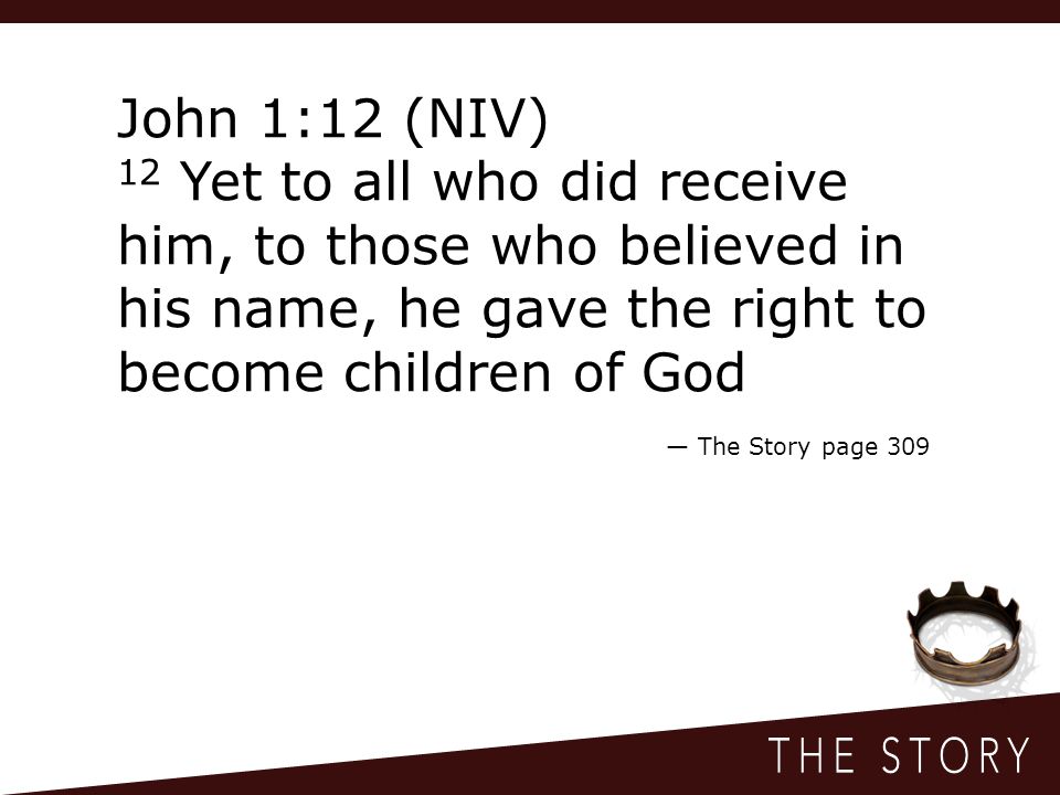 John 1:12 (NIV) 12 Yet to all who did receive him, to those who believed in his name, he gave the right to become children of God — The Story page 309