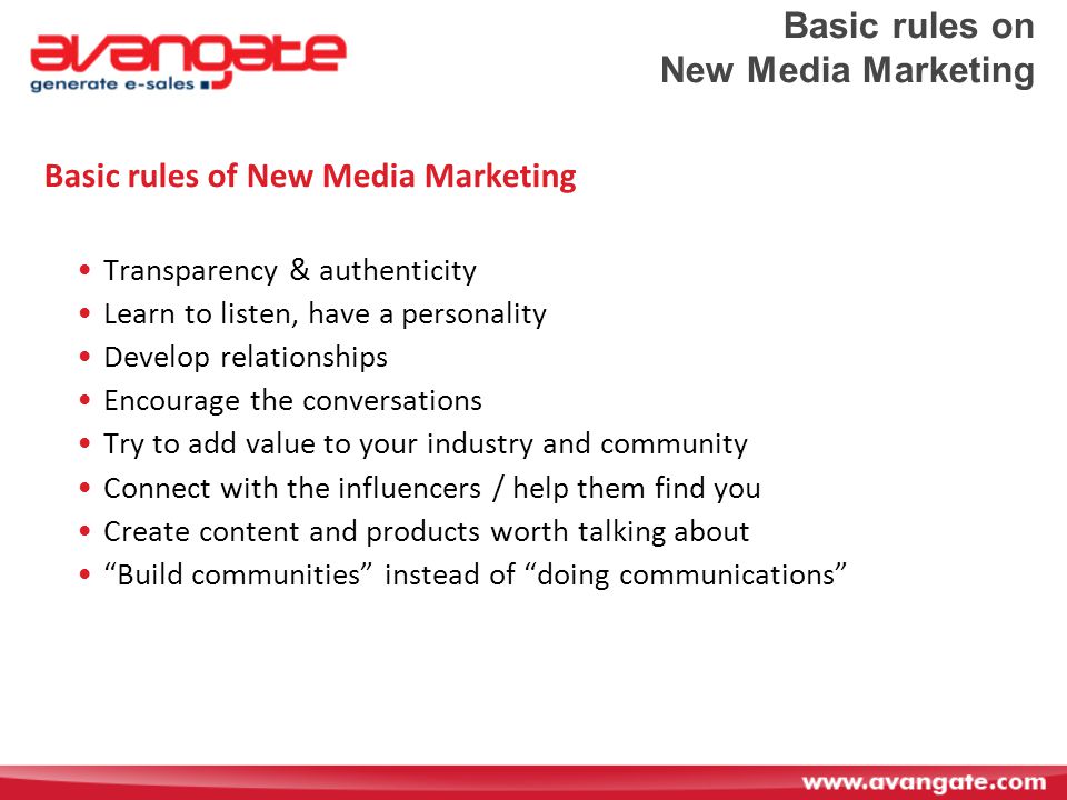 Basic rules on New Media Marketing Basic rules of New Media Marketing Transparency & authenticity Learn to listen, have a personality Develop relationships Encourage the conversations Try to add value to your industry and community Connect with the influencers / help them find you Create content and products worth talking about Build communities instead of doing communications